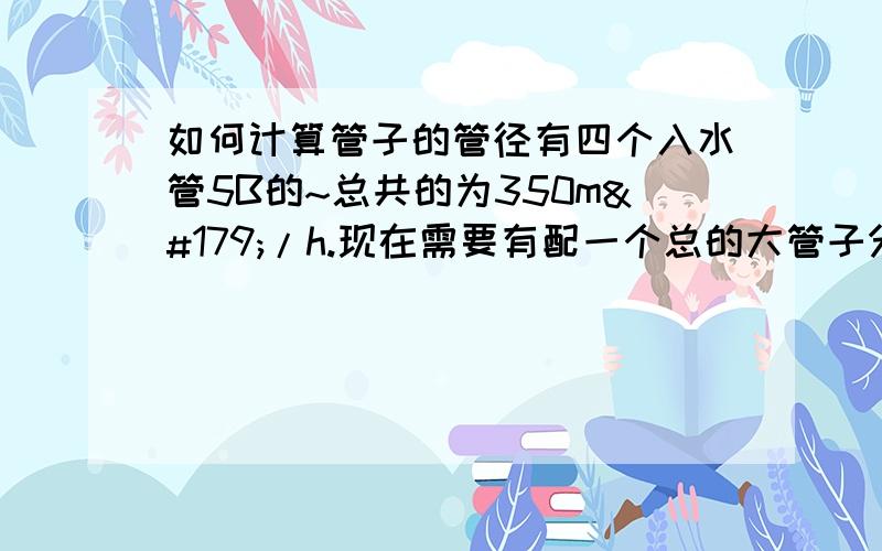 如何计算管子的管径有四个入水管5B的~总共的为350m³/h.现在需要有配一个总的大管子分成这四个5B的管子,