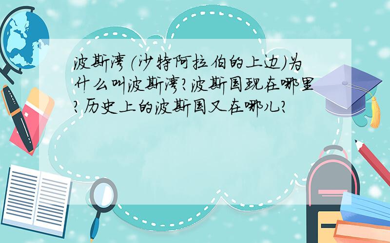 波斯湾（沙特阿拉伯的上边）为什么叫波斯湾?波斯国现在哪里?历史上的波斯国又在哪儿?