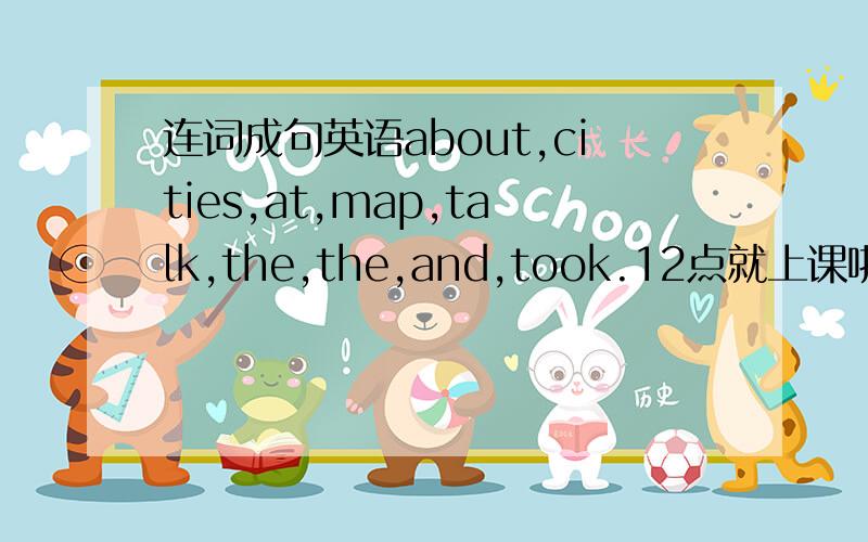 连词成句英语about,cities,at,map,talk,the,the,and,took.12点就上课啦!