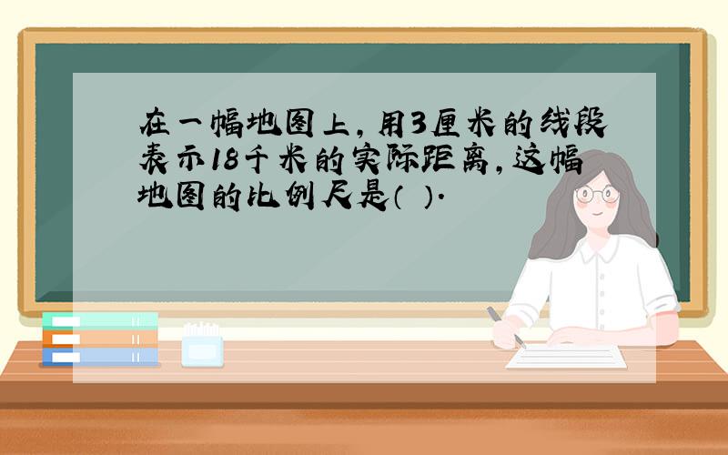 在一幅地图上,用3厘米的线段表示18千米的实际距离,这幅地图的比例尺是（ ）.