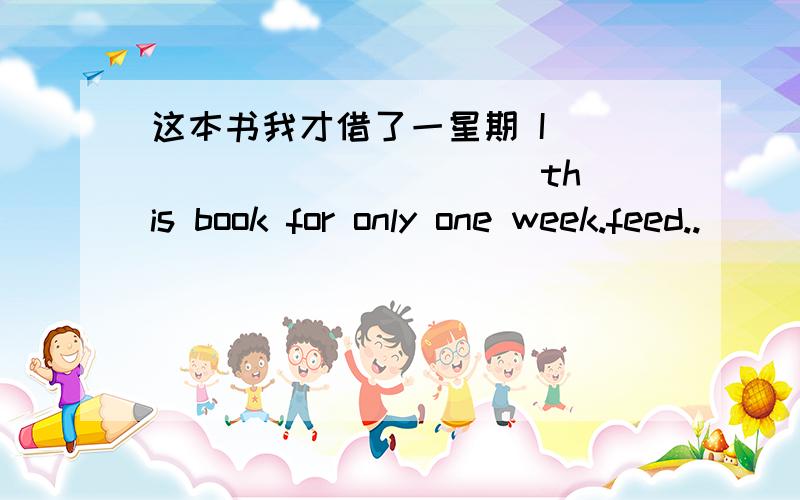 这本书我才借了一星期 I ___ ____ ___ this book for only one week.feed..