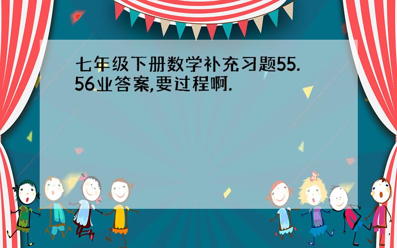 七年级下册数学补充习题55.56业答案,要过程啊.