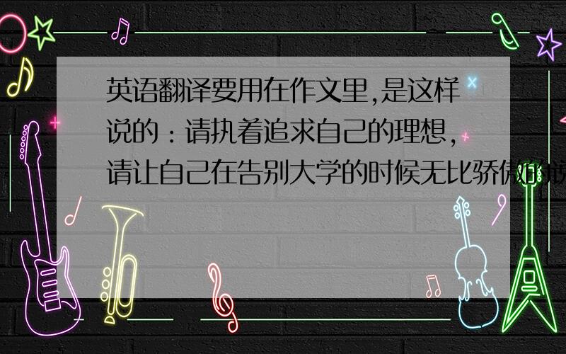 英语翻译要用在作文里,是这样说的：请执着追求自己的理想,请让自己在告别大学的时候无比骄傲的说：“我想了,我做了” 这句话