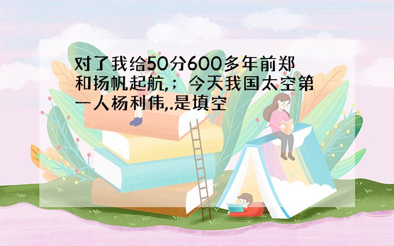 对了我给50分600多年前郑和扬帆起航,；今天我国太空第一人杨利伟,.是填空