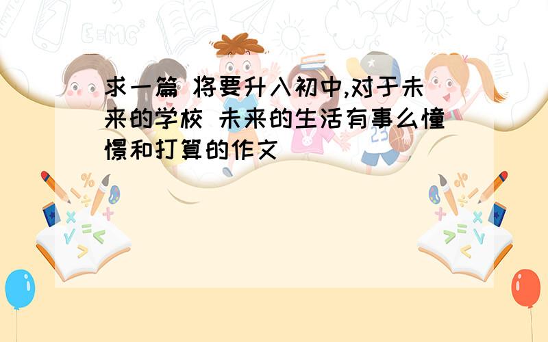 求一篇 将要升入初中,对于未来的学校 未来的生活有事么憧憬和打算的作文