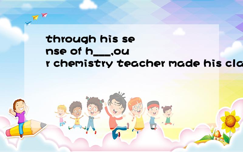 through his sense of h___,our chemistry teacher made his cla