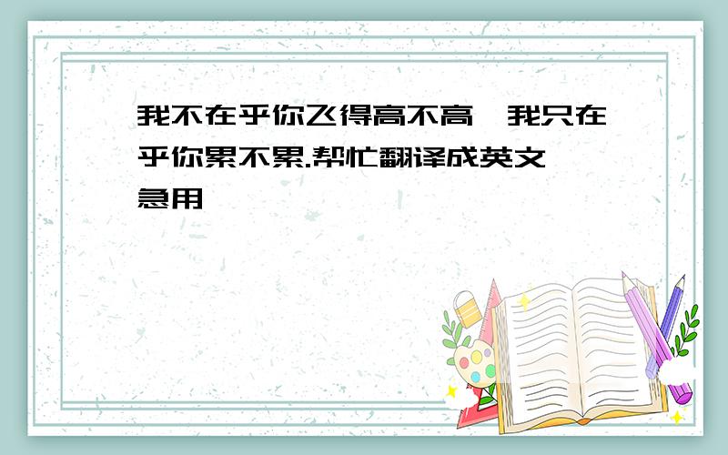 我不在乎你飞得高不高,我只在乎你累不累.帮忙翻译成英文 急用