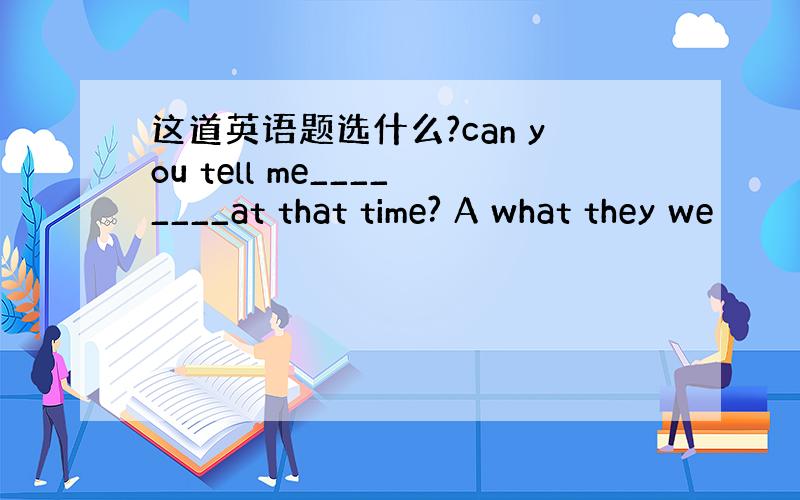 这道英语题选什么?can you tell me________at that time? A what they we