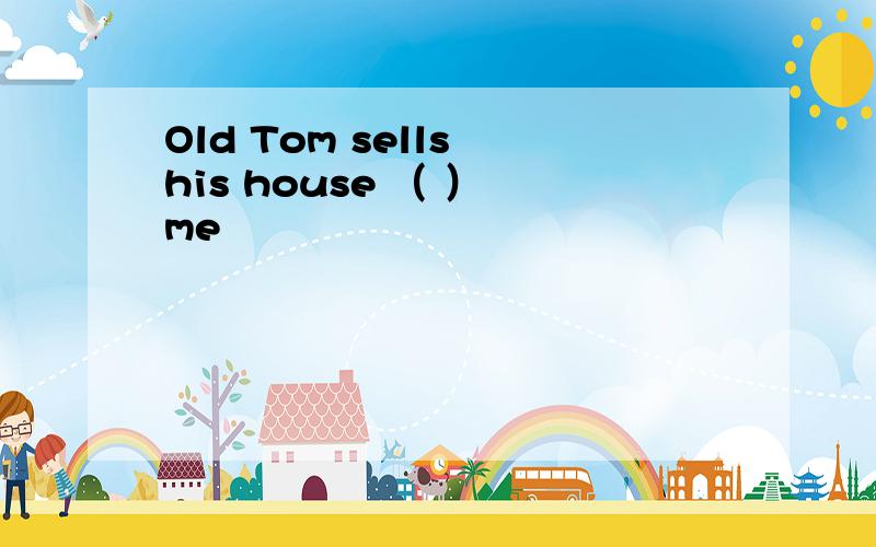 Old Tom sells his house （ ） me