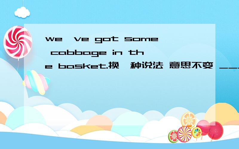 we've got some cabbage in the basket.换一种说法 意思不变 ____________