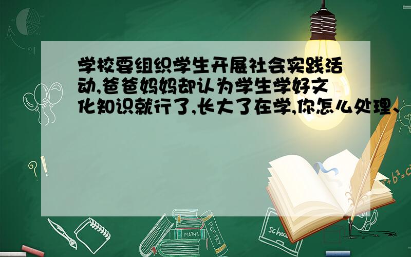 学校要组织学生开展社会实践活动,爸爸妈妈却认为学生学好文化知识就行了,长大了在学,你怎么处理、