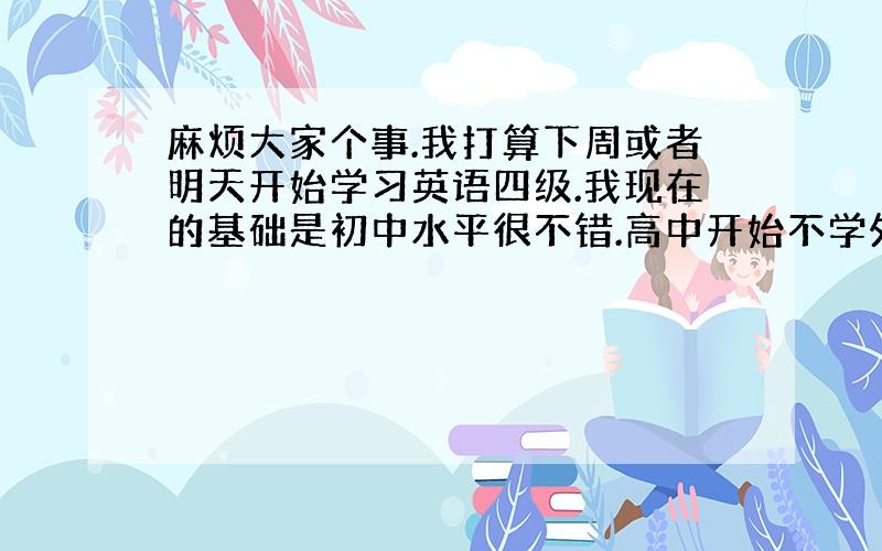 麻烦大家个事.我打算下周或者明天开始学习英语四级.我现在的基础是初中水平很不错.高中开始不学外语,一直混到大学 现在大三