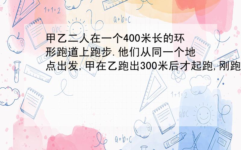 甲乙二人在一个400米长的环形跑道上跑步.他们从同一个地点出发,甲在乙跑出300米后才起跑,刚跑完6圈后便赶上了乙.此时