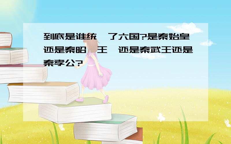 到底是谁统一了六国?是秦始皇还是秦昭襄王,还是秦武王还是秦孝公?