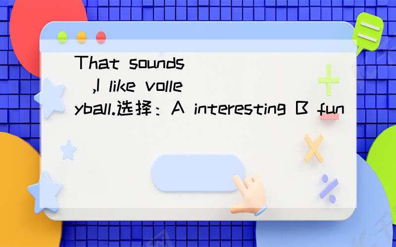 That sounds ___,I like volleyball.选择：A interesting B fun