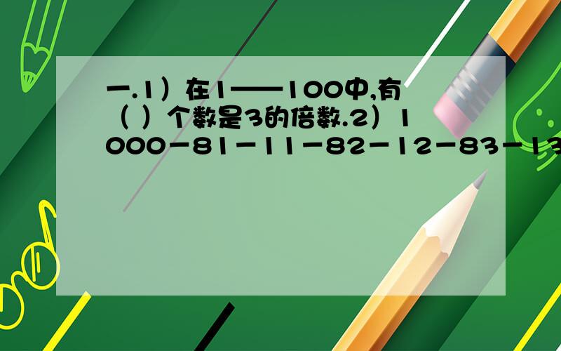 一.1）在1——100中,有（ ）个数是3的倍数.2）1000－81－11－82－12－83－13－84－14－85－1