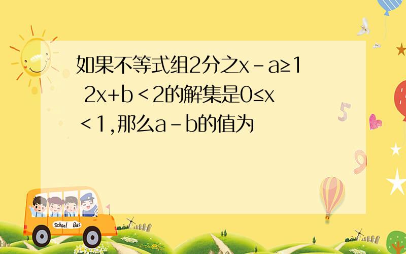 如果不等式组2分之x-a≥1 2x+b＜2的解集是0≤x＜1,那么a-b的值为