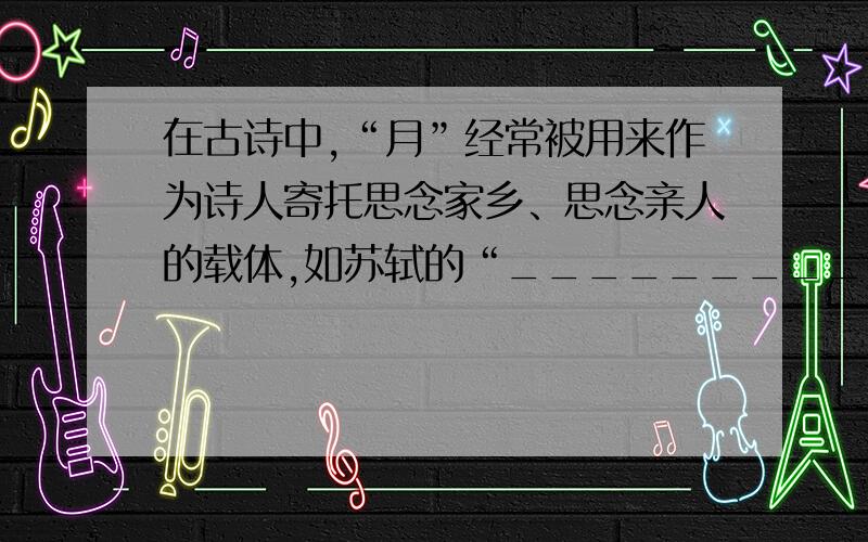 在古诗中,“月”经常被用来作为诗人寄托思念家乡、思念亲人的载体,如苏轼的“_______________________