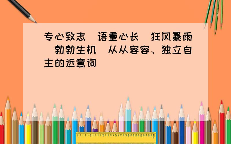 专心致志\语重心长\狂风暴雨\勃勃生机\从从容容、独立自主的近意词