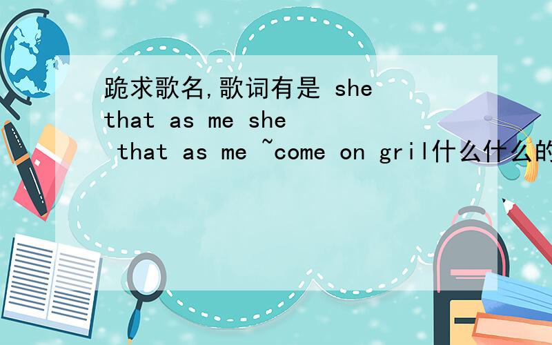 跪求歌名,歌词有是 she that as me she that as me ~come on gril什么什么的oh