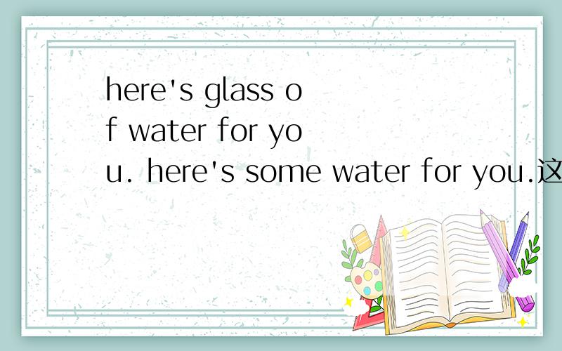 here's glass of water for you. here's some water for you.这两个