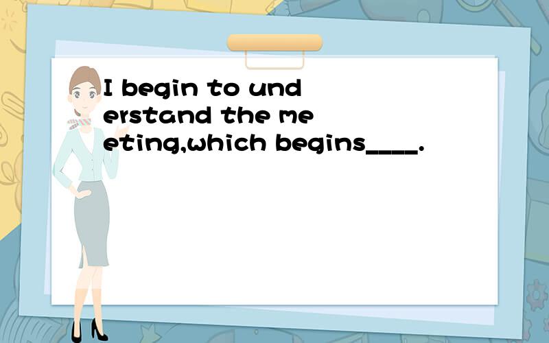 I begin to understand the meeting,which begins____.