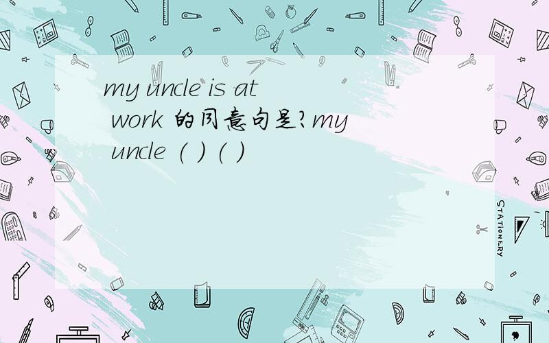 my uncle is at work 的同意句是?my uncle ( ) ( )