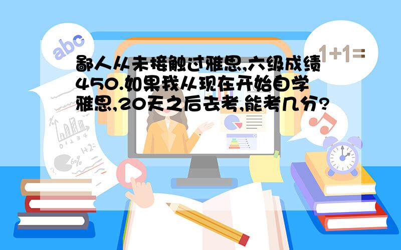 鄙人从未接触过雅思,六级成绩450.如果我从现在开始自学雅思,20天之后去考,能考几分?