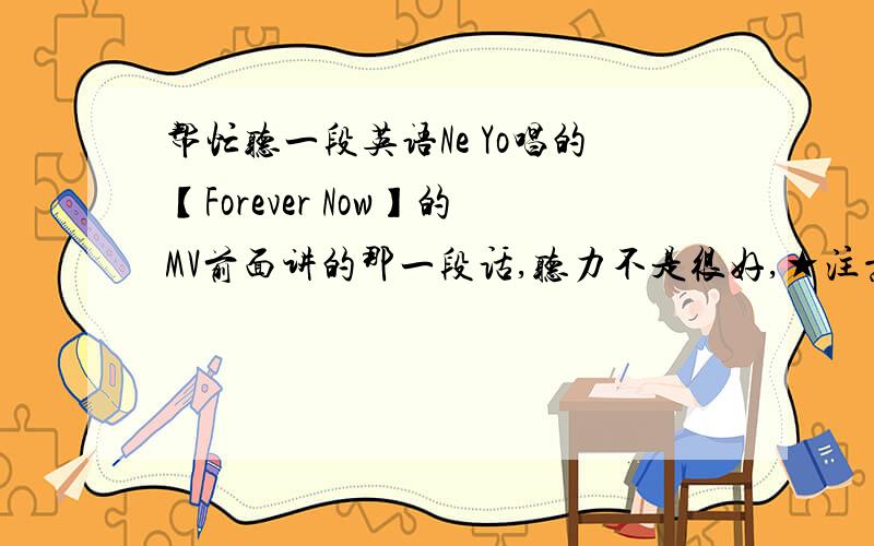 帮忙听一段英语Ne Yo唱的【Forever Now】的MV前面讲的那一段话,听力不是很好,★注意：不是歌词.是MV里面