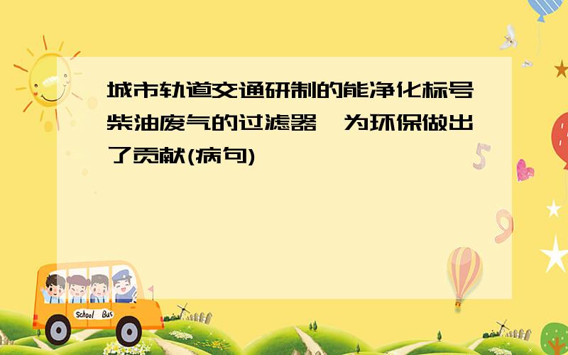 城市轨道交通研制的能净化标号柴油废气的过滤器,为环保做出了贡献(病句)