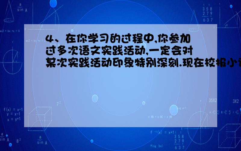 4、在你学习的过程中,你参加过多次语文实践活动,一定会对某次实践活动印象特别深刻.现在校报小记者采访你,向你提出以下问题