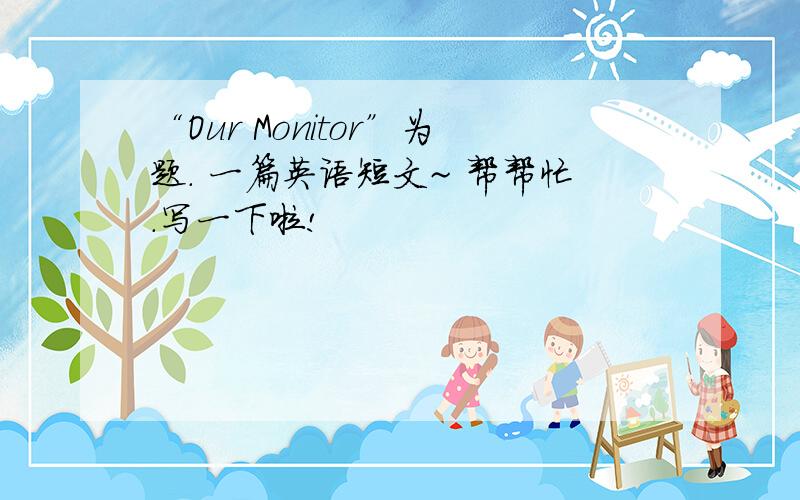 “Our Monitor”为题. 一篇英语短文~ 帮帮忙.写一下啦!