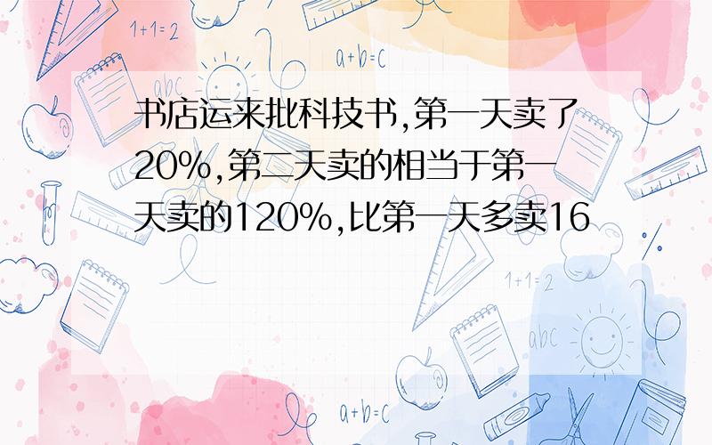 书店运来批科技书,第一天卖了20%,第二天卖的相当于第一天卖的120%,比第一天多卖16