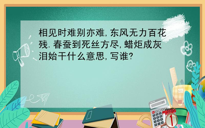 相见时难别亦难,东风无力百花残.春蚕到死丝方尽,蜡炬成灰泪始干什么意思,写谁?