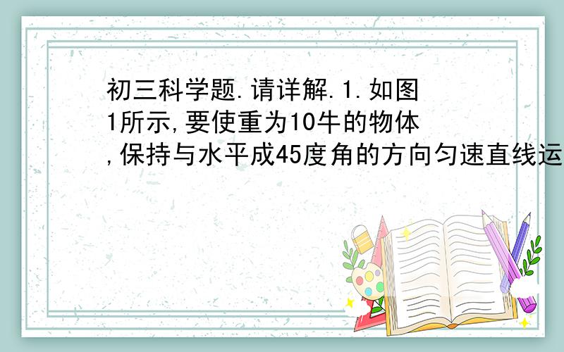 初三科学题.请详解.1.如图1所示,要使重为10牛的物体,保持与水平成45度角的方向匀速直线运动,应对物体施加 (10)