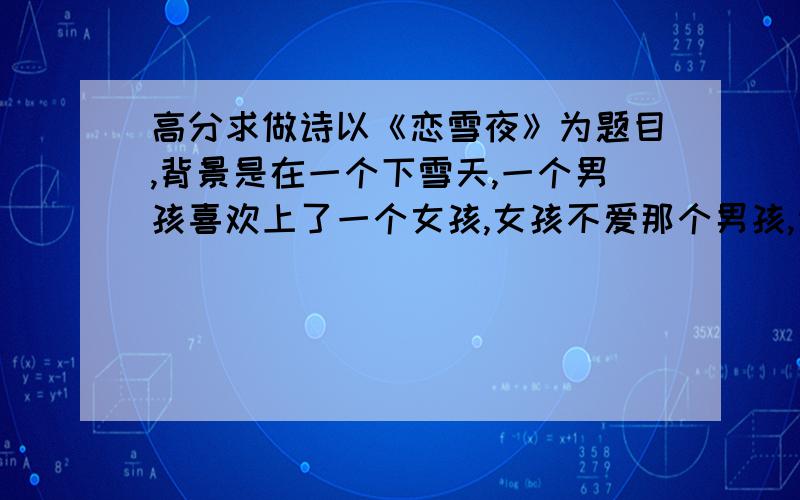 高分求做诗以《恋雪夜》为题目,背景是在一个下雪天,一个男孩喜欢上了一个女孩,女孩不爱那个男孩,当他们关系有所变化,而女孩