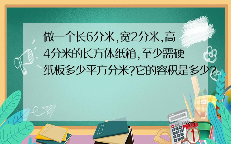 做一个长6分米,宽2分米,高4分米的长方体纸箱,至少需硬纸板多少平方分米?它的容积是多少?