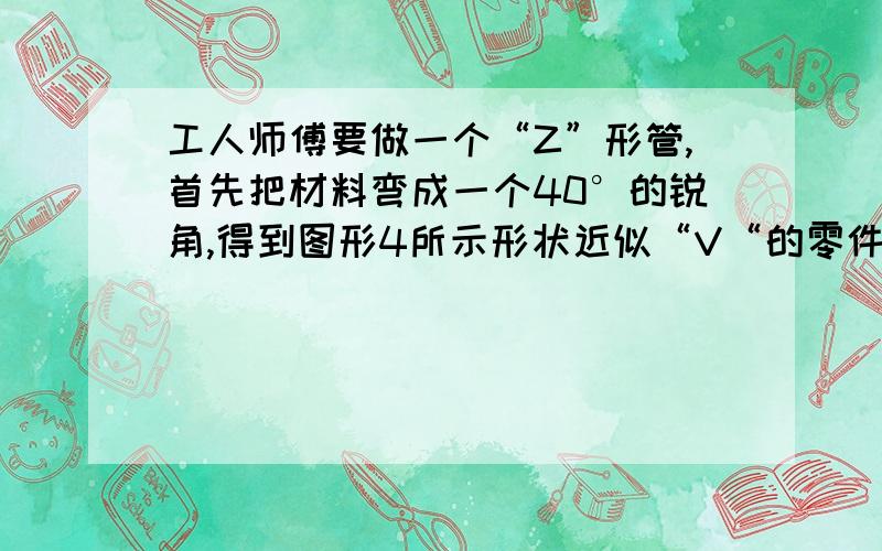 工人师傅要做一个“Z”形管,首先把材料弯成一个40°的锐角,得到图形4所示形状近似“V“的零件,然后准备在A处第二次加工