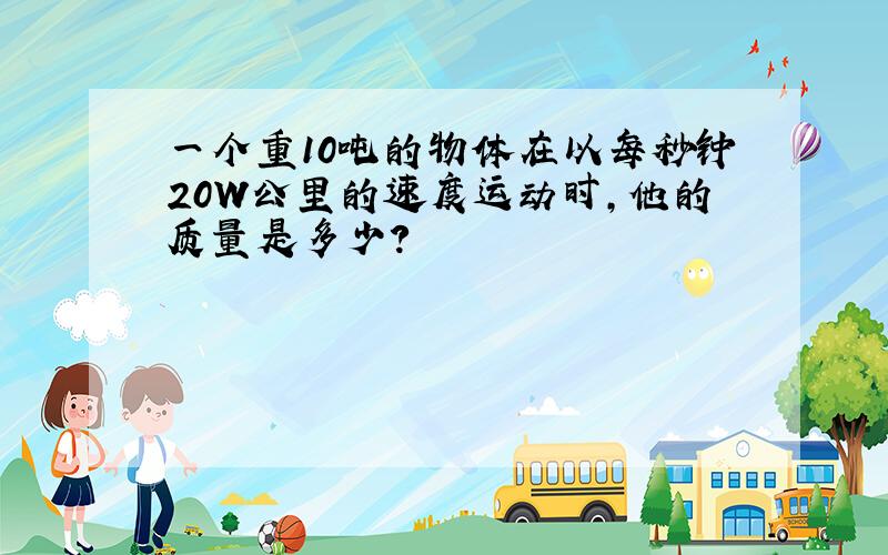 一个重10吨的物体在以每秒钟20W公里的速度运动时,他的质量是多少?