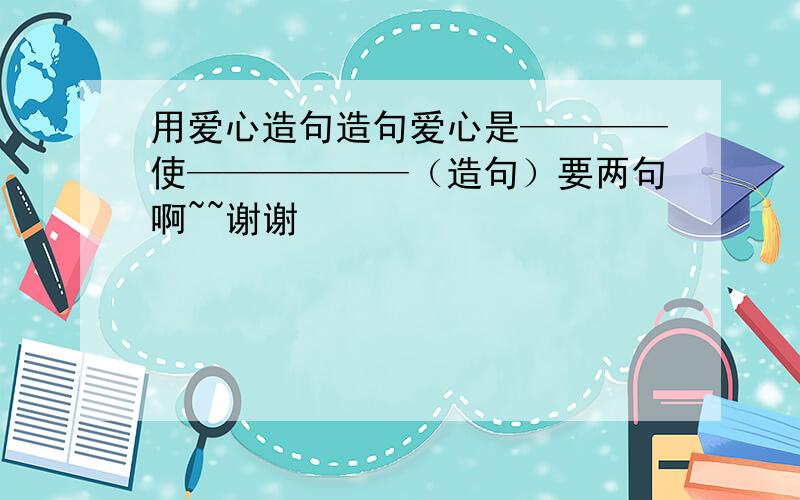 用爱心造句造句爱心是————使——————（造句）要两句啊~~谢谢