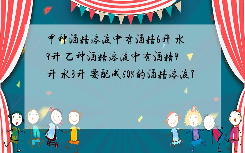 甲种酒精溶液中有酒精6升 水9升 乙种酒精溶液中有酒精9升 水3升 要配成50%的酒精溶液7