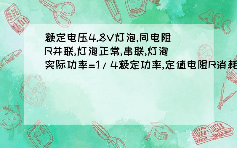 额定电压4.8V灯泡,同电阻R并联,灯泡正常,串联,灯泡实际功率=1/4额定功率,定值电阻R消耗功率0.24w,求灯泡电