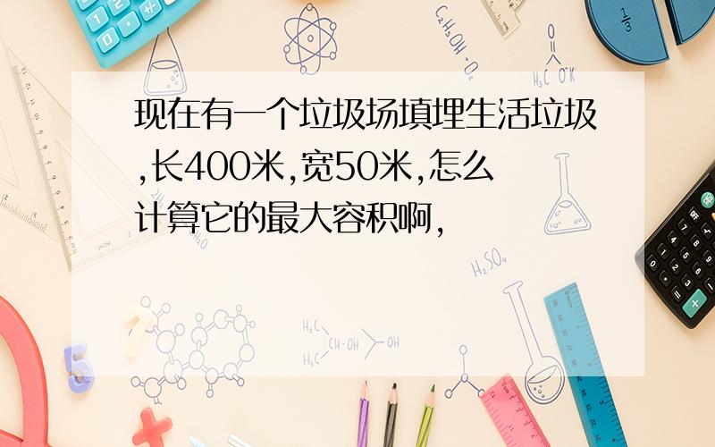 现在有一个垃圾场填埋生活垃圾,长400米,宽50米,怎么计算它的最大容积啊,