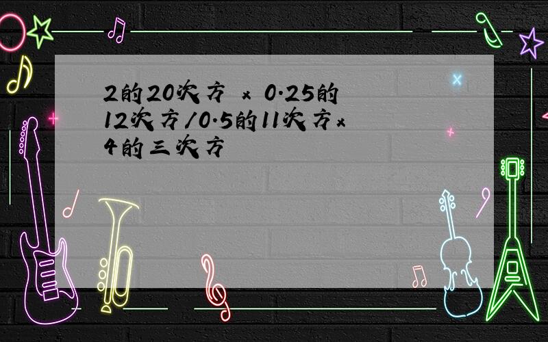 2的20次方 x 0.25的12次方/0.5的11次方x4的三次方