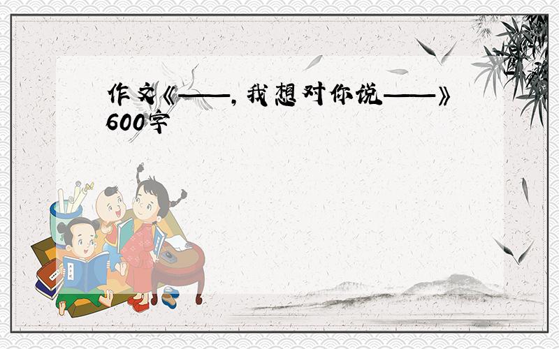 作文《——,我想对你说——》600字