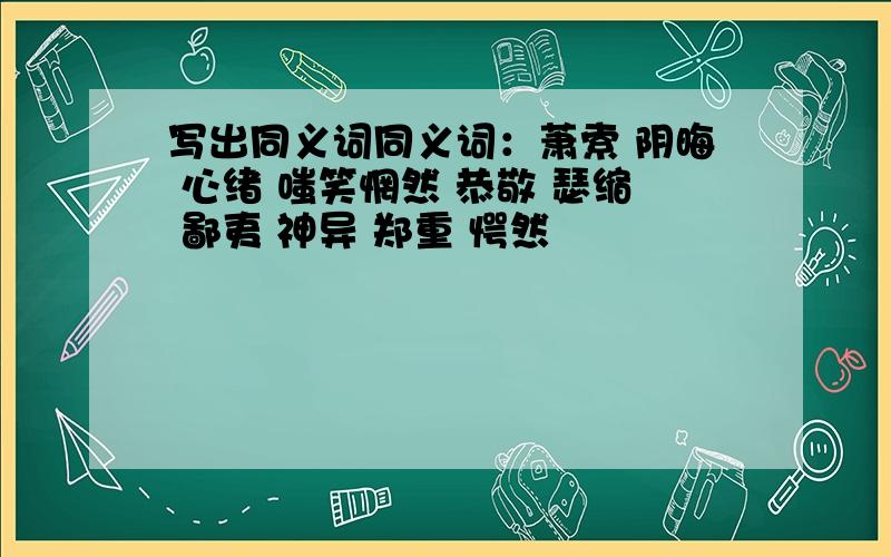 写出同义词同义词：萧索 阴晦 心绪 嗤笑惘然 恭敬 瑟缩 鄙夷 神异 郑重 愕然