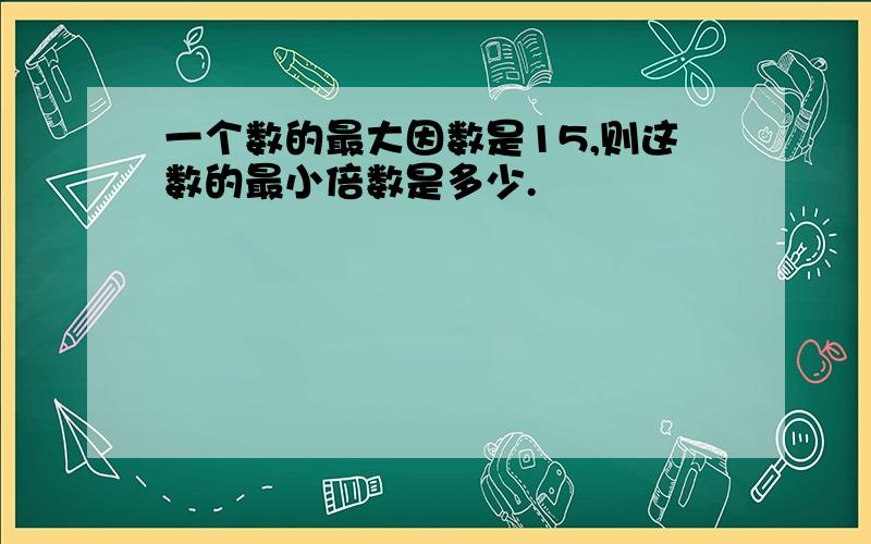 一个数的最大因数是15,则这数的最小倍数是多少.