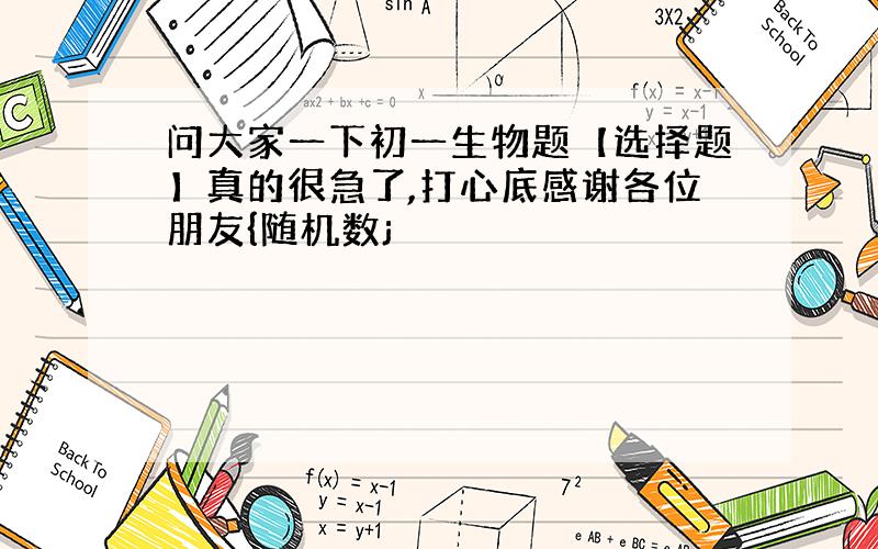 问大家一下初一生物题【选择题】真的很急了,打心底感谢各位朋友{随机数j