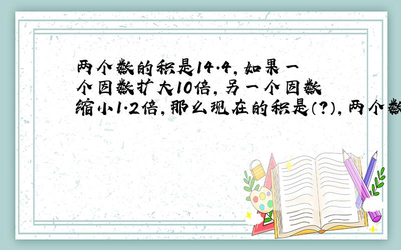 两个数的积是14.4,如果一个因数扩大10倍,另一个因数缩小1.2倍,那么现在的积是（?）,两个数的商是7.2,如果被除