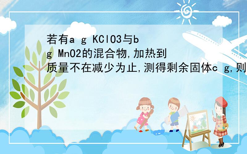 若有a g KClO3与b g MnO2的混合物,加热到质量不在减少为止,测得剩余固体c g,则反应生成O2的